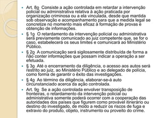  Art. 8o Consiste a ação controlada em retardar a intervenção
policial ou administrativa relativa à ação praticada por
organização criminosa ou a ela vinculada, desde que mantida
sob observação e acompanhamento para que a medida legal se
concretize no momento mais eficaz à formação de provas e
obtenção de informações.
 § 1o O retardamento da intervenção policial ou administrativa
será previamente comunicado ao juiz competente que, se for o
caso, estabelecerá os seus limites e comunicará ao Ministério
Público.
 § 2o A comunicação será sigilosamente distribuída de forma a
não conter informações que possam indicar a operação a ser
efetuada.
 § 3o Até o encerramento da diligência, o acesso aos autos será
restrito ao juiz, ao Ministério Público e ao delegado de polícia,
como forma de garantir o êxito das investigações.
 § 4o Ao término da diligência, elaborar-se-á auto
circunstanciado acerca da ação controlada.
 Art. 9o Se a ação controlada envolver transposição de
fronteiras, o retardamento da intervenção policial ou
administrativa somente poderá ocorrer com a cooperação das
autoridades dos países que figurem como provável itinerário ou
destino do investigado, de modo a reduzir os riscos de fuga e
extravio do produto, objeto, instrumento ou proveito do crime.
 