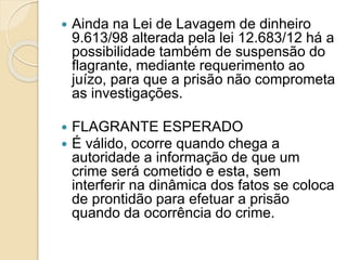  Ainda na Lei de Lavagem de dinheiro
9.613/98 alterada pela lei 12.683/12 há a
possibilidade também de suspensão do
flagrante, mediante requerimento ao
juízo, para que a prisão não comprometa
as investigações.
 FLAGRANTE ESPERADO
 É válido, ocorre quando chega a
autoridade a informação de que um
crime será cometido e esta, sem
interferir na dinâmica dos fatos se coloca
de prontidão para efetuar a prisão
quando da ocorrência do crime.
 