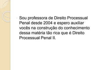  Sou professora de Direito Processual
Penal desde 2004 e espero auxiliar
vocês na construção do conhecimento
dessa matéria tão rica que é Direito
Processual Penal II.
 