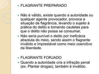  FLAGRANTE PREPARADO
 Não é válido, existe quando a autoridade ou
qualquer agente provocador, provoca a
situação de flagrância, levando o sujeito à
prática do delito e tomando cautelas para
que o delito não possa se consumar.
 Não seria punível o delito por ineficácia
absoluta do meio, sendo assim o flagrante
inválido e imprestável como meio coercitivo
da liberdade.
 FLAGRANTE FORJADO
 Quando a autoridade cria a infração penal
(ex. Plantar drogas), também é inválido.
 