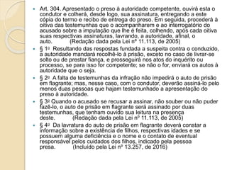 Art. 304. Apresentado o preso à autoridade competente, ouvirá esta o
condutor e colherá, desde logo, sua assinatura, entregando a este
cópia do termo e recibo de entrega do preso. Em seguida, procederá à
oitiva das testemunhas que o acompanharem e ao interrogatório do
acusado sobre a imputação que lhe é feita, colhendo, após cada oitiva
suas respectivas assinaturas, lavrando, a autoridade, afinal, o
auto. (Redação dada pela Lei nº 11.113, de 2005)
 § 1o Resultando das respostas fundada a suspeita contra o conduzido,
a autoridade mandará recolhê-lo à prisão, exceto no caso de livrar-se
solto ou de prestar fiança, e prosseguirá nos atos do inquérito ou
processo, se para isso for competente; se não o for, enviará os autos à
autoridade que o seja.
 § 2o A falta de testemunhas da infração não impedirá o auto de prisão
em flagrante; mas, nesse caso, com o condutor, deverão assiná-lo pelo
menos duas pessoas que hajam testemunhado a apresentação do
preso à autoridade.
 § 3o Quando o acusado se recusar a assinar, não souber ou não puder
fazê-lo, o auto de prisão em flagrante será assinado por duas
testemunhas, que tenham ouvido sua leitura na presença
deste. (Redação dada pela Lei nº 11.113, de 2005)
 § 4o Da lavratura do auto de prisão em flagrante deverá constar a
informação sobre a existência de filhos, respectivas idades e se
possuem alguma deficiência e o nome e o contato de eventual
responsável pelos cuidados dos filhos, indicado pela pessoa
presa. (Incluído pela Lei nº 13.257, de 2016)
 