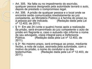  Art. 305. Na falta ou no impedimento do escrivão,
qualquer pessoa designada pela autoridade lavrará o auto,
depois de prestado o compromisso legal.
 Art. 306. A prisão de qualquer pessoa e o local onde se
encontre serão comunicados imediatamente ao juiz
competente, ao Ministério Público e à família do preso ou
à pessoa por ele indicada. (Redação dada pela Lei
nº 12.403, de 2011).
 § 1o Em até 24 (vinte e quatro) horas após a realização
da prisão, será encaminhado ao juiz competente o auto de
prisão em flagrante e, caso o autuado não informe o nome
de seu advogado, cópia integral para a Defensoria
Pública. (Redação dada pela Lei nº 12.403, de
2011).
 § 2o No mesmo prazo, será entregue ao preso, mediante
recibo, a nota de culpa, assinada pela autoridade, com o
motivo da prisão, o nome do condutor e os das
testemunhas. (Redação dada pela Lei nº 12.403, de
2011).
 