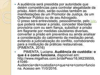  A audiência será presidida por autoridade que
detém competências para controlar alegalidade da
prisão. Além disto, serão ouvidas também as
manifestações de um Promotor de Justiça, de um
Defensor Público ou de seu Advogado.
O preso será entrevistado, pessoalmente, pelo juiz,
que poderá relaxar a prisão, conceder liberdade
provisória com ou sem fiança, substituir a prisão
em flagrante por medidas cautelares diversas,
converter a prisão em preventiva ou ainda analisar
a consideração do cabimento da mediação penal,
evitando a judicialização do conflito, corroborando
para a instituição de práticas restaurativas.
(PIMENTA, 2016)
 PIMENTA, Luciana. Audiência de custódia: o
que é e como funciona, disponível em:
http://www.migalhas.com.br/dePeso/16,MI239559,
41046-
Audiencia+de+custodia+o+que+e+e+como+funcio
na. Acesso em 11/0/2016.
 