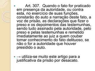  Art. 307. Quando o fato for praticado
em presença da autoridade, ou contra
esta, no exercício de suas funções,
constarão do auto a narração deste fato, a
voz de prisão, as declarações que fizer o
preso e os depoimentos das testemunhas,
sendo tudo assinado pela autoridade, pelo
preso e pelas testemunhas e remetido
imediatamente ao juiz a quem couber
tomar conhecimento do fato delituoso, se
não o for a autoridade que houver
presidido o auto.
 → utiliza-se muito este artigo para a
justificativa da prisão por desacato.
 
