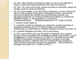  Art. 308. Não havendo autoridade no lugar em que se tiver efetuado a
prisão, o preso será logo apresentado à do lugar mais próximo.
 Art. 309. Se o réu se livrar solto, deverá ser posto em liberdade, depois de
lavrado o auto de prisão em flagrante.
 Art. 310. Após receber o auto de prisão em flagrante, no prazo máximo de
até 24 (vinte e quatro) horas após a realização da prisão, o juiz deverá
promover audiência de custódia com a presença do acusado, seu
advogado constituído ou membro da Defensoria Pública e o membro do
Ministério Público, e, nessa audiência, o juiz deverá,
fundamentadamente: (Redação dada pela Lei nº 13.964, de 2019)
 I - relaxar a prisão ilegal; ou
 II - converter a prisão em flagrante em preventiva, quando presentes os
requisitos constantes do art. 312 deste Código, e se revelarem
inadequadas ou insuficientes as medidas cautelares diversas da prisão; ou
 III - conceder liberdade provisória, com ou sem fiança.
 § 1º Se o juiz verificar, pelo auto de prisão em flagrante, que o agente
praticou o fato em qualquer das condições constantes dos incisos I, II ou III
do caput do art. 23 do Decreto-Lei nº 2.848, de 7 de dezembro de 1940
(Código Penal) poderá, fundamentadamente, conceder ao acusado
liberdade provisória, mediante termo de comparecimento obrigatório a
todos os atos processuais, sob pena de revogação. (Renumerado do
parágrafo único pela Lei nº 13.964, de 2019)
 