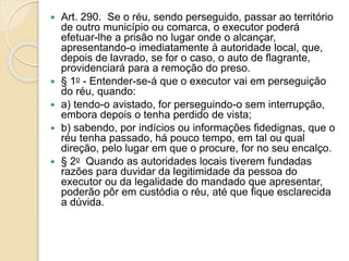  Art. 290. Se o réu, sendo perseguido, passar ao território
de outro município ou comarca, o executor poderá
efetuar-lhe a prisão no lugar onde o alcançar,
apresentando-o imediatamente à autoridade local, que,
depois de lavrado, se for o caso, o auto de flagrante,
providenciará para a remoção do preso.
 § 1o - Entender-se-á que o executor vai em perseguição
do réu, quando:
 a) tendo-o avistado, for perseguindo-o sem interrupção,
embora depois o tenha perdido de vista;
 b) sabendo, por indícios ou informações fidedignas, que o
réu tenha passado, há pouco tempo, em tal ou qual
direção, pelo lugar em que o procure, for no seu encalço.
 § 2o Quando as autoridades locais tiverem fundadas
razões para duvidar da legitimidade da pessoa do
executor ou da legalidade do mandado que apresentar,
poderão pôr em custódia o réu, até que fique esclarecida
a dúvida.
 