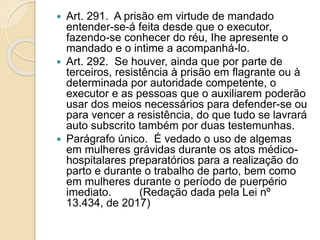  Art. 291. A prisão em virtude de mandado
entender-se-á feita desde que o executor,
fazendo-se conhecer do réu, Ihe apresente o
mandado e o intime a acompanhá-lo.
 Art. 292. Se houver, ainda que por parte de
terceiros, resistência à prisão em flagrante ou à
determinada por autoridade competente, o
executor e as pessoas que o auxiliarem poderão
usar dos meios necessários para defender-se ou
para vencer a resistência, do que tudo se lavrará
auto subscrito também por duas testemunhas.
 Parágrafo único. É vedado o uso de algemas
em mulheres grávidas durante os atos médico-
hospitalares preparatórios para a realização do
parto e durante o trabalho de parto, bem como
em mulheres durante o período de puerpério
imediato. (Redação dada pela Lei nº
13.434, de 2017)
 