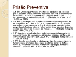 Prisão Preventiva
 Art. 311. Em qualquer fase da investigação policial ou do processo
penal, caberá a prisão preventiva decretada pelo juiz, a requerimento
do Ministério Público, do querelante ou do assistente, ou por
representação da autoridade policial. (Redação dada pela Lei nº
13.964, de 2019)
 Art. 312. A prisão preventiva poderá ser decretada como garantia da
ordem pública, da ordem econômica, por conveniência da instrução
criminal ou para assegurar a aplicação da lei penal, quando houver
prova da existência do crime e indício suficiente de autoria e de perigo
gerado pelo estado de liberdade do imputado. (Redação dada pela
Lei nº 13.964, de 2019)
 § 1º A prisão preventiva também poderá ser decretada em caso de
descumprimento de qualquer das obrigações impostas por força de
outras medidas cautelares (art. 282, § 4o). (Redação dada pela Lei nº
13.964, de 2019)
 § 2º A decisão que decretar a prisão preventiva deve ser motivada e
fundamentada em receio de perigo e existência concreta de fatos
novos ou contemporâneos que justifiquem a aplicação da medida
adotada. (Incluído pela Lei nº 13.964, de 2019)
 