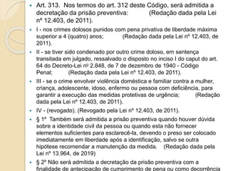  Art. 313. Nos termos do art. 312 deste Código, será admitida a
decretação da prisão preventiva: (Redação dada pela Lei
nº 12.403, de 2011).
 I - nos crimes dolosos punidos com pena privativa de liberdade máxima
superior a 4 (quatro) anos; (Redação dada pela Lei nº 12.403, de
2011).
 II - se tiver sido condenado por outro crime doloso, em sentença
transitada em julgado, ressalvado o disposto no inciso I do caput do art.
64 do Decreto-Lei no 2.848, de 7 de dezembro de 1940 - Código
Penal; (Redação dada pela Lei nº 12.403, de 2011).
 III - se o crime envolver violência doméstica e familiar contra a mulher,
criança, adolescente, idoso, enfermo ou pessoa com deficiência, para
garantir a execução das medidas protetivas de urgência; (Redação
dada pela Lei nº 12.403, de 2011).
 IV - (revogado). (Revogado pela Lei nº 12.403, de 2011).
 § 1º Também será admitida a prisão preventiva quando houver dúvida
sobre a identidade civil da pessoa ou quando esta não fornecer
elementos suficientes para esclarecê-la, devendo o preso ser colocado
imediatamente em liberdade após a identificação, salvo se outra
hipótese recomendar a manutenção da medida. (Redação dada pela
Lei nº 13.964, de 2019)
 § 2º Não será admitida a decretação da prisão preventiva com a
finalidade de antecipação de cumprimento de pena ou como decorrência
 
