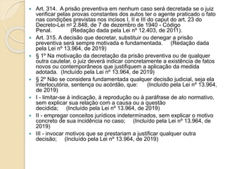  Art. 314. A prisão preventiva em nenhum caso será decretada se o juiz
verificar pelas provas constantes dos autos ter o agente praticado o fato
nas condições previstas nos incisos I, II e III do caput do art. 23 do
Decreto-Lei no 2.848, de 7 de dezembro de 1940 - Código
Penal. (Redação dada pela Lei nº 12.403, de 2011).
 Art. 315. A decisão que decretar, substituir ou denegar a prisão
preventiva será sempre motivada e fundamentada. (Redação dada
pela Lei nº 13.964, de 2019)
 § 1º Na motivação da decretação da prisão preventiva ou de qualquer
outra cautelar, o juiz deverá indicar concretamente a existência de fatos
novos ou contemporâneos que justifiquem a aplicação da medida
adotada. (Incluído pela Lei nº 13.964, de 2019)
 § 2º Não se considera fundamentada qualquer decisão judicial, seja ela
interlocutória, sentença ou acórdão, que: (Incluído pela Lei nº 13.964,
de 2019)
 I - limitar-se à indicação, à reprodução ou à paráfrase de ato normativo,
sem explicar sua relação com a causa ou a questão
decidida; (Incluído pela Lei nº 13.964, de 2019)
 II - empregar conceitos jurídicos indeterminados, sem explicar o motivo
concreto de sua incidência no caso; (Incluído pela Lei nº 13.964, de
2019)
 III - invocar motivos que se prestariam a justificar qualquer outra
decisão; (Incluído pela Lei nº 13.964, de 2019)
 
