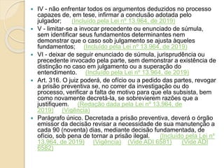  IV - não enfrentar todos os argumentos deduzidos no processo
capazes de, em tese, infirmar a conclusão adotada pelo
julgador; (Incluído pela Lei nº 13.964, de 2019)
 V - limitar-se a invocar precedente ou enunciado de súmula,
sem identificar seus fundamentos determinantes nem
demonstrar que o caso sob julgamento se ajusta àqueles
fundamentos; (Incluído pela Lei nº 13.964, de 2019)
 VI - deixar de seguir enunciado de súmula, jurisprudência ou
precedente invocado pela parte, sem demonstrar a existência de
distinção no caso em julgamento ou a superação do
entendimento. (Incluído pela Lei nº 13.964, de 2019)
 Art. 316. O juiz poderá, de ofício ou a pedido das partes, revogar
a prisão preventiva se, no correr da investigação ou do
processo, verificar a falta de motivo para que ela subsista, bem
como novamente decretá-la, se sobrevierem razões que a
justifiquem. (Redação dada pela Lei nº 13.964, de
2019) (Vigência)
 Parágrafo único. Decretada a prisão preventiva, deverá o órgão
emissor da decisão revisar a necessidade de sua manutenção a
cada 90 (noventa) dias, mediante decisão fundamentada, de
ofício, sob pena de tornar a prisão ilegal. (Incluído pela Lei nº
13.964, de 2019) (Vigência) (Vide ADI 6581) (Vide ADI
6582)
 