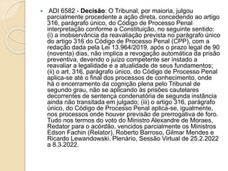  ADI 6582 - Decisão: O Tribunal, por maioria, julgou
parcialmente procedente a ação direta, concedendo ao artigo
316, parágrafo único, do Código de Processo Penal
interpretação conforme a Constituição, no seguinte sentido:
(i) a inobservância da reavaliação prevista no parágrafo único
do artigo 316 do Código de Processo Penal (CPP), com a
redação dada pela Lei 13.964/2019, após o prazo legal de 90
(noventa) dias, não implica a revogação automática da prisão
preventiva, devendo o juízo competente ser instado a
reavaliar a legalidade e a atualidade de seus fundamentos;
(ii) o art. 316, parágrafo único, do Código de Processo Penal
aplica-se até o final dos processos de conhecimento, onde
há o encerramento da cognição plena pelo Tribunal de
segundo grau, não se aplicando às prisões cautelares
decorrentes de sentença condenatória de segunda instância
ainda não transitada em julgado; (iii) o artigo 316, parágrafo
único, do Código de Processo Penal aplica-se, igualmente,
nos processos onde houver previsão de prerrogativa de foro.
Tudo nos termos do voto do Ministro Alexandre de Moraes,
Redator para o acórdão, vencidos parcialmente os Ministros
Edson Fachin (Relator), Roberto Barroso, Gilmar Mendes e
Ricardo Lewandowski. Plenário, Sessão Virtual de 25.2.2022
a 8.3.2022.
 
