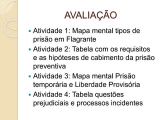 AVALIAÇÃO
 Atividade 1: Mapa mental tipos de
prisão em Flagrante
 Atividade 2: Tabela com os requisitos
e as hipóteses de cabimento da prisão
preventiva
 Atividade 3: Mapa mental Prisão
temporária e Liberdade Provisória
 Atividade 4: Tabela questões
prejudiciais e processos incidentes
 