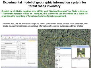 Experimental model of geographic information system for
forest roads inventory
Created by UkrHirLis together with NLTUU and "Ukrderzhlisproekt" for State enterprise
"Tsumanske forestry" based on ArcQGIS. It is planned to use this model as a basis for
organizing the inventory of forest roads during forest management.
Involves the use of electronic maps of forest plantations, ortho photos, GIS database and
digital maps of forest roads, descriptive information of separate buildings and their photos
 