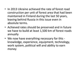 • In 2013 Ukraine achieved the rate of forest road
construction per unit of forest area that had been
maintained in Finland during the last 50 years,
leaving behind Russia in this issue even in
absolute terms.
• Achieved rates should be preserved and in future
we have to build at least 1,500 km of forest roads
annually
• We now have everything necessary for this -
knowledge, experience, equipment, technology,
work system, political will and ability to earn
money
 