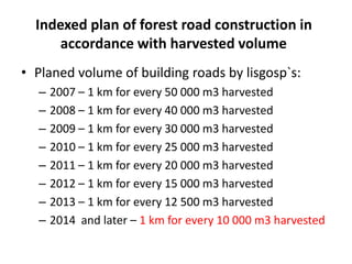 Indexed plan of forest road construction in
accordance with harvested volume
• Planed volume of building roads by lisgosp`s:
– 2007 – 1 km for every 50 000 m3 harvested
– 2008 – 1 km for every 40 000 m3 harvested
– 2009 – 1 km for every 30 000 m3 harvested
– 2010 – 1 km for every 25 000 m3 harvested
– 2011 – 1 km for every 20 000 m3 harvested
– 2012 – 1 km for every 15 000 m3 harvested
– 2013 – 1 km for every 12 500 m3 harvested
– 2014 and later – 1 km for every 10 000 m3 harvested
 
