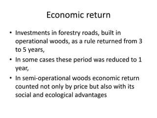 Economic return
• Investments in forestry roads, built in
operational woods, as a rule returned from 3
to 5 years,
• In some cases these period was reduced to 1
year,
• In semi-operational woods economic return
counted not only by price but also with its
social and ecological advantages
 