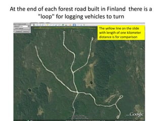 At the end of each forest road built in Finland there is a
"loop" for logging vehicles to turn
The yellow line on the slide
with length of one kilometer
distance is for comparison
 