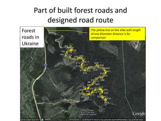 Part of built forest roads and
designed road route
Forest
roads in
Ukraine
The yellow line on the slide with length
of one kilometer distance is for
comparison
 