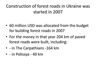 Construction of forest roads in Ukraine was
started in 2007
• 60 million USD was allocated from the budget
for building forest roads in 2007
• For the money in that year 204 km of paved
forest roads were built, including:
• - in The Carpathians -164 km
• - in Polissya - 40 km
 