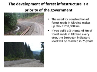 The development of forest infrastructure is a
priority of the government
• The need for construction of
forest roads in Ukraine makes
up about 250,000 km
• If you build a 3 thousand km of
forest roads in Ukraine every
year, the European indicators
level will be reached in 75 years
 