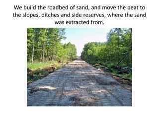 We build the roadbed of sand, and move the peat to
the slopes, ditches and side reserves, where the sand
was extracted from.
 