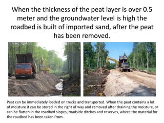 When the thickness of the peat layer is over 0.5
meter and the groundwater level is high the
roadbed is built of imported sand, after the peat
has been removed.
Peat can be immediately loaded on trucks and transported. When the peat contains a lot
of moisture it can be stored in the right of way and removed after draining the moisture, or
can be flatten in the roadbed slopes, roadside ditches and reserves, where the material for
the roadbed has been taken from.
 