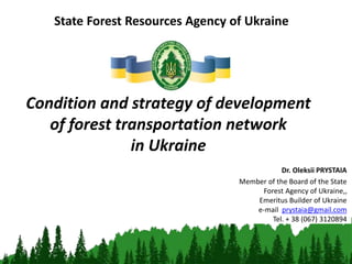Condition and strategy of development
of forest transportation network
in Ukraine
State Forest Resources Agency of Ukraine
Dr. Oleksii PRYSTAIA
Member of the Board of the State
Forest Agency of Ukraine,,
Emeritus Builder of Ukraine
e-mail prystaia@gmail.com
Tel. + 38 (067) 3120894
 