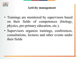 Activity management
• Trainings are monitored by supervisors based
on their fields of competences (biology,
physics, pre-primary education, etc.).
• Supervisors organize trainings, conferences,
consultations, lectures and other events under
their fields
 