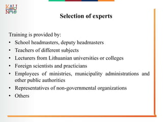 Selection of experts
Training is provided by:
• School headmasters, deputy headmasters
• Teachers of different subjects
• Lecturers from Lithuanian universities or colleges
• Foreign scientists and practicians
• Employees of ministries, municipality administrations and
other public authorities
• Representatives of non-governmental organizations
• Others
 