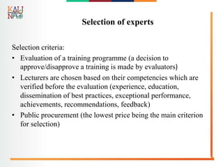 Selection of experts
Selection criteria:
• Evaluation of a training programme (a decision to
approve/disapprove a training is made by evaluators)
• Lecturers are chosen based on their competencies which are
verified before the evaluation (experience, education,
dissemination of best practices, exceptional performance,
achievements, recommendations, feedback)
• Public procurement (the lowest price being the main criterion
for selection)
 