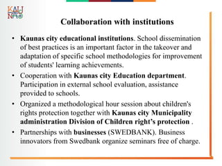 Collaboration with institutions
• Kaunas city educational institutions. School dissemination
of best practices is an important factor in the takeover and
adaptation of specific school methodologies for improvement
of students' learning achievements.
• Cooperation with Kaunas city Education department.
Participation in external school evaluation, assistance
provided to schools.
• Organized a methodological hour session about children's
rights protection together with Kaunas city Municipality
administration Division of Children right’s protection .
• Partnerships with businesses (SWEDBANK). Business
innovators from Swedbank organize seminars free of charge.
 