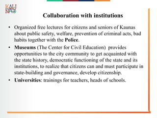 Collaboration with institutions
• Organized free lectures for citizens and seniors of Kaunas
about public safety, welfare, prevention of criminal acts, bad
habits together with the Police.
• Museums (The Center for Civil Education) provides
opportunities to the city community to get acquainted with
the state history, democratic functioning of the state and its
institutions, to realize that citizens can and must participate in
state-building and governance, develop citizenship.
• Universities: trainings for teachers, heads of schools.
 