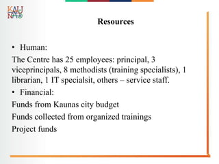 Resources
• Human:
The Centre has 25 employees: principal, 3
viceprincipals, 8 methodists (training specialists), 1
librarian, 1 IT specialsit, others – service staff.
• Financial:
Funds from Kaunas city budget
Funds collected from organized trainings
Project funds
 