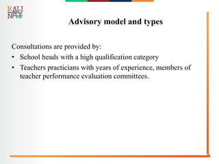 Advisory model and types
Consultations are provided by:
• School heads with a high qualification category
• Teachers practicians with years of experience, members of
teacher performance evaluation committees.
 