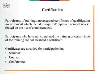 Certification
Participants of trainings are awarded certificates of qualification
improvement which includes acquired/improved competencies
(based on the list of competencies).
Participants who have not completed the training or certain tasks
of the training are not awarded a certificate.
Certificates are awarded for participation in:
• Seminars
• Courses
• Conferences
 