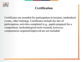 Certification
Certificates are awarded for participation in lectures, methodical
events, other trainings. Certificates include the fact of
participation, activities completed (e.g., pupils prepared for a
competition, methodological tools created), however,
competencies acquired/improved are not included.
 