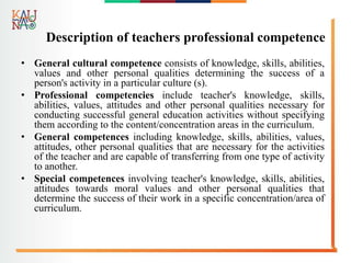 Description of teachers professional competence
• General cultural competence consists of knowledge, skills, abilities,
values and other personal qualities determining the success of a
person's activity in a particular culture (s).
• Professional competencies include teacher's knowledge, skills,
abilities, values, attitudes and other personal qualities necessary for
conducting successful general education activities without specifying
them according to the content/concentration areas in the curriculum.
• General competences including knowledge, skills, abilities, values,
attitudes, other personal qualities that are necessary for the activities
of the teacher and are capable of transferring from one type of activity
to another.
• Special competences involving teacher's knowledge, skills, abilities,
attitudes towards moral values and other personal qualities that
determine the success of their work in a specific concentration/area of
curriculum.
 