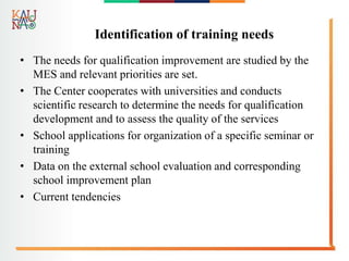 Identification of training needs
• The needs for qualification improvement are studied by the
MES and relevant priorities are set.
• The Center cooperates with universities and conducts
scientific research to determine the needs for qualification
development and to assess the quality of the services
• School applications for organization of a specific seminar or
training
• Data on the external school evaluation and corresponding
school improvement plan
• Current tendencies
 