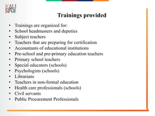 Trainings provided
• Trainings are organized for:
• School headmasters and deputies
• Subject teachers
• Teachers that are preparing for certification
• Accountants of educational institutions
• Pre-school and pre-primary education teachers
• Primary school teachers
• Special educators (schools)
• Psychologists (schools)
• Librarians
• Teachers in non-formal education
• Health care professionals (schools)
• Civil servants
• Public Procurement Professionals
 