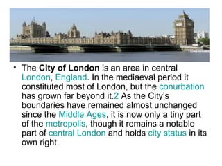 • The City of London is an area in central
  London, England. In the mediaeval period it
  constituted most of London, but the conurbation
  has grown far beyond it.2 As the City’s
  boundaries have remained almost unchanged
  since the Middle Ages, it is now only a tiny part
  of the metropolis, though it remains a notable
  part of central London and holds city status in its
  own right.
 