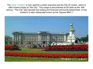 The name "London" is now used for a wider area than just the City of London, which is
  often known simply as "the City". This usage is documented as far back as the 16th
century. "The City" also denotes the trading and financial community based there. In this
               context it is also colloquially known as the "Square Mile".8
 