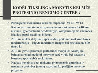 KODĖL TIKSLINGA MOKYTIS KELMĖS
PROFESINIO RENGIMO CENTRE ?
• Pažangiems mokiniams skiriama stipendija 50 Lt - 95 Lt.
• Kaimuose ir miesteliuose gyvenantiems mokiniams iki 40 km
atstumu, gyvenantiems bendrabutyje, kompensuojamos kelionės
išlaidos, pagal pateiktus bilietus.
• 2013 m. atlikta statybinių specialybių praktinio mokymo bazės
modernizacija – įsigyta modernios įrangos bei prietaisų už 600
tūkst. Lt.
• 2013 m. gavus paramą iš partnerinės mokyklos Austrijoje,
baigiama rengti moderni mokymo bazė virėjų bei padavėjų
barmenų specialybės mokiniams.
• Naujais įrenginiais bei mokymo priemonėmis aprūpinta ir
naujausia prekybos įmonių vadybininko padėjėjo mokymo
programa .
 
