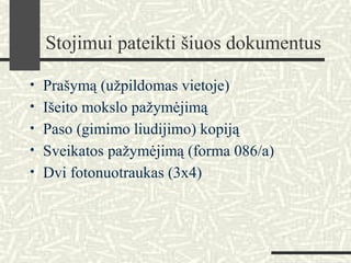 Stojimui pateikti šiuos dokumentus
• Prašymą (užpildomas vietoje)
• Išeito mokslo pažymėjimą
• Paso (gimimo liudijimo) kopiją
• Sveikatos pažymėjimą (forma 086/a)
• Dvi fotonuotraukas (3x4)
 