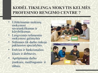 KODĖL TIKSLINGA MOKYTIS KELMĖS
PROFESINIO RENGIMO CENTRE ?
• Užtikrinamas mokinių
mokymosi
savarankiškumas ir
kūrybiškumas.
• Lengvesnės tolimesnio
mokymosi galimybės
• Siūlomos tik darbo rinkoje
paklausios specialybės.
• Erdvios ir funkcionalios
klasės ir dirbtuvės.
• Aprūpinama darbo
įrankiais, medžiagomis ir
rūbais.
 