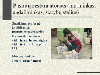 Pastatų restauratorius (mūrininkas,
apdailininkas, statybų stalius)
• Suteikiama profesinė
kvalifikacija:
pastatų restauratorius
• Bazinis išsilavinimas:
vidurinis arba nebaigtas
vidurinis (po 10 ir po 12
kl.)
• Mokymo trukmė:
2 metai arba 3 metai
 