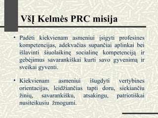 VšĮ Kelmės PRC misija
• Padėti kiekvienam asmeniui įsigyti profesines
kompetencijas, adekvačias supančiai aplinkai bei
išlavinti šiuolaikinę socialinę kompetenciją ir
gebėjimus savarankiškai kurti savo gyvenimą ir
sveikai gyventi.
• Kiekvienam asmeniui išugdyti vertybines
orientacijas, leidžiančias tapti doru, siekiančiu
žinių, savarankišku, atsakingu, patriotiškai
nusiteikusiu žmogumi.
 