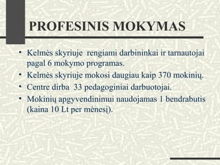 PROFESINIS MOKYMAS
• Kelmės skyriuje rengiami darbininkai ir tarnautojai
pagal 6 mokymo programas.
• Kelmės skyriuje mokosi daugiau kaip 370 mokinių.
• Centre dirba 33 pedagoginiai darbuotojai.
• Mokinių apgyvendinimui naudojamas 1 bendrabutis
(kaina 10 Lt per mėnesį).
 