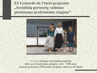 LT/98/i/00010Kelmės statybininkų mokykla
Dalyvavo 8 mokytojai, projekto vertė – 7200 eurų.
Sutartis pasirašyta 1998 metais. Projekto vadovas J.R.Valutis
ES Leonardo da Vincio programa
„Socialinių partnerių vaidmuo
pirminiame profesiniame rengime”
 