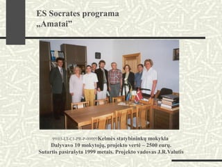 99/03-LT-C1-PR-P-00009Kelmės statybininkų mokykla
Dalyvavo 10 mokytojų, projekto vertė – 2500 eurų.
Sutartis pasirašyta 1999 metais. Projekto vadovas J.R.Valutis
ES Socrates programa
„Amatai”
 